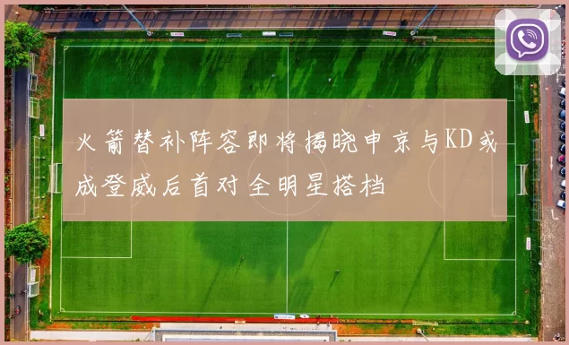 火箭替补阵容即将揭晓申京与KD或成登威后首对全明星搭档