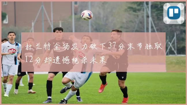 杜兰特全场发力砍下37分末节独取12分却遗憾绝杀未果