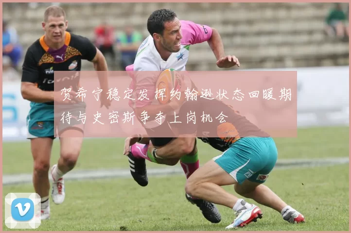 贺希宁稳定发挥约翰逊状态回暖期待与史密斯争夺上岗机会