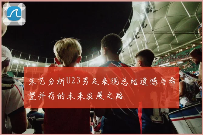 朱艺分析U23男足表现总结遗憾与希望并存的未来发展之路