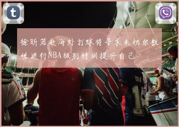 徐昕若赴海外打球将寻求米切尔教练进行NBA级别特训提升自己